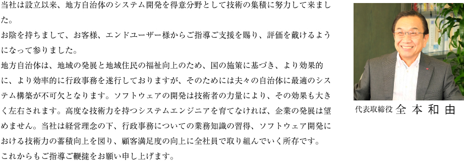 当社は設立以来、地方自治体のシステム開発を得意分野として技術の集積に努力して来ました。お陰を持ちまして、お客様、エンドユーザー様からご指導ご支援を賜り、評価を戴けるようになって参りました。地方自治体は、地域の発展と地域住民の福祉向上のため、国の施策に基づき、より効果的に、より効率的に行政事務を遂行しておりますが、そのためには夫々の自治体に最適のシステム構築が不可欠となります。ソフトウェアの開発は技術者の力量により、その効果も大きく左右されます。高度な技術力を持つシステムエンジニアを育てなければ、企業の発展は望めません。当社は経営理念の下、行政事務についての業務知識の習得、ソフトウェア開発における技術力の蓄積向上を図り、顧客満足度の向上に全社員で取り組んでいく所存です。これからもご指導ご鞭撻をお願い申し上げます。